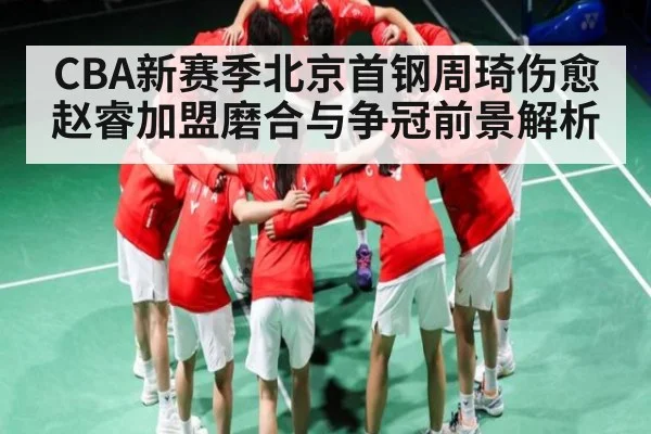 CBA新赛季北京首钢周琦伤愈赵睿加盟磨合与争冠前景解析